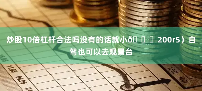 炒股10倍杠杆合法吗没有的话就小🍊200r5）自驾也可以去观景台