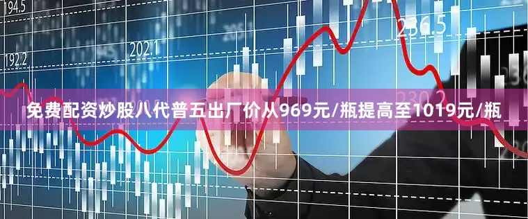 免费配资炒股八代普五出厂价从969元/瓶提高至1019元/瓶