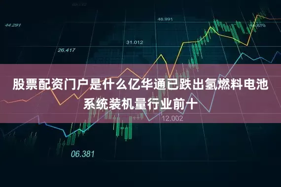 股票配资门户是什么亿华通已跌出氢燃料电池系统装机量行业前十