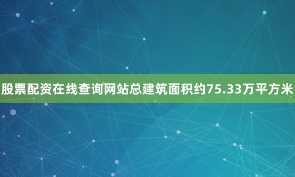 股票配资在线查询网站总建筑面积约75.33万平方米