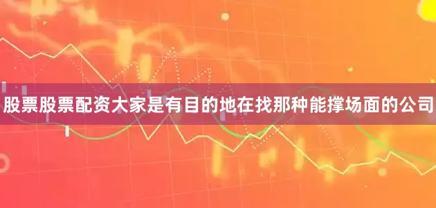 股票股票配资大家是有目的地在找那种能撑场面的公司