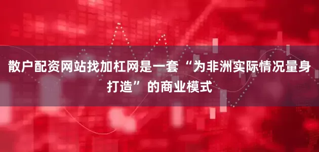 散户配资网站找加杠网是一套 “为非洲实际情况量身打造” 的商业模式