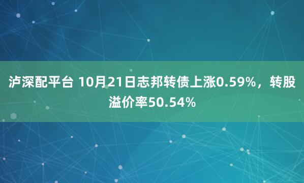 泸深配平台 10月21日志邦转债上涨0.59%，转股溢价率50.54%
