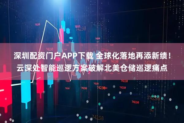 深圳配资门户APP下载 全球化落地再添新绩!云深处智能巡逻方案破解北美仓储巡逻痛点