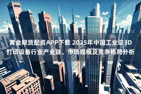 黄金期货配资APP下载 2025年中国工业级3D打印设备行业产业链、市场规模及竞争格局分析