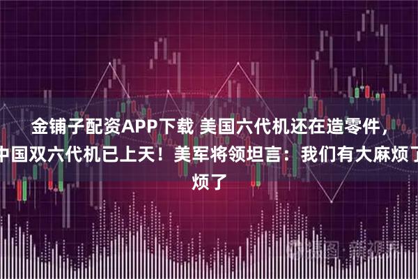 金铺子配资APP下载 美国六代机还在造零件，中国双六代机已上天！美军将领坦言：我们有大麻烦了