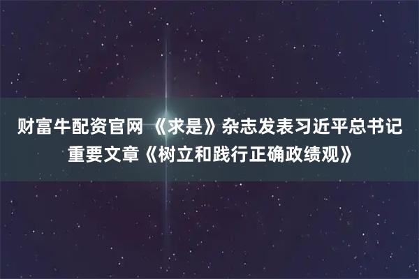 财富牛配资官网 《求是》杂志发表习近平总书记重要文章《树立和践行正确政绩观》
