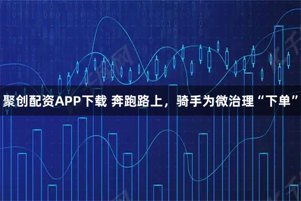 聚创配资APP下载 奔跑路上，骑手为微治理“下单”