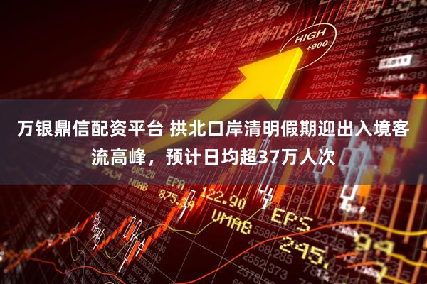 万银鼎信配资平台 拱北口岸清明假期迎出入境客流高峰，预计日均超37万人次