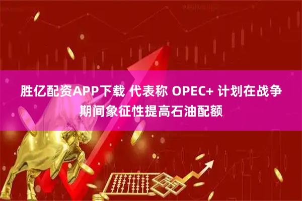 胜亿配资APP下载 代表称 OPEC+ 计划在战争期间象征性提高石油配额