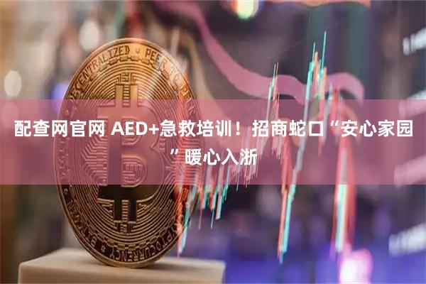 配查网官网 AED+急救培训！招商蛇口“安心家园”暖心入浙