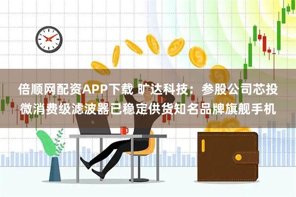 倍顺网配资APP下载 旷达科技：参股公司芯投微消费级滤波器已稳定供货知名品牌旗舰手机