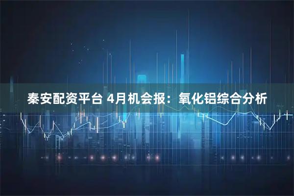 秦安配资平台 4月机会报：氧化铝综合分析