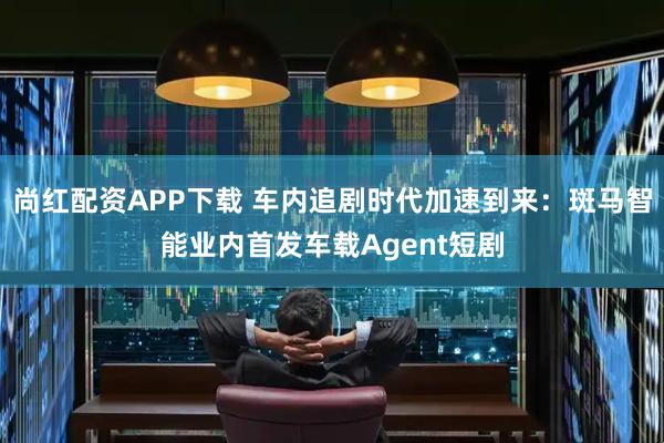 尚红配资APP下载 车内追剧时代加速到来：斑马智能业内首发车载Agent短剧