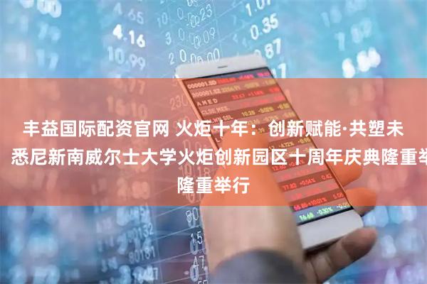 丰益国际配资官网 火炬十年：创新赋能·共塑未来，悉尼新南威尔士大学火炬创新园区十周年庆典隆重举行