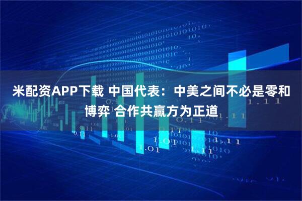 米配资APP下载 中国代表：中美之间不必是零和博弈 合作共赢方为正道