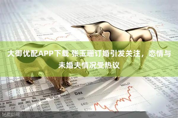 大御优配APP下载 张玉珊订婚引发关注，恋情与未婚夫情况受热议
