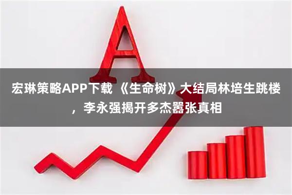 宏琳策略APP下载 《生命树》大结局林培生跳楼，李永强揭开多杰嚣张真相