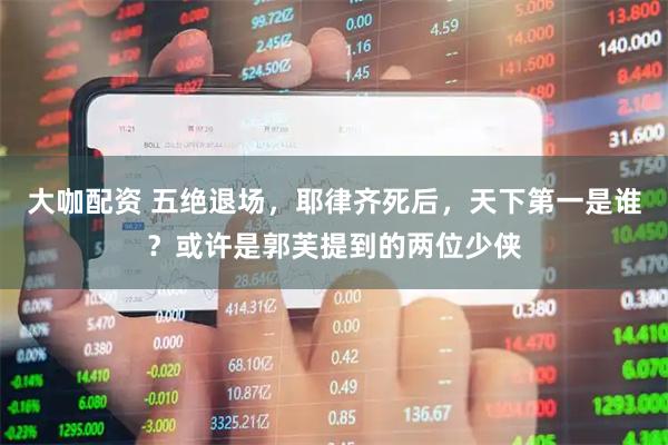 大咖配资 五绝退场，耶律齐死后，天下第一是谁？或许是郭芙提到的两位少侠